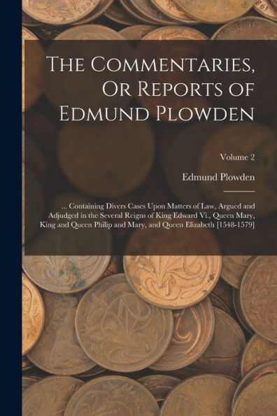 The Commentaries, Or Reports Of Edmund Plowden: ... Containing Divers Cases Upon Matters Of Law, Argued And Adjudged In The Several Reigns Of King ... And Queen Elizabeth [1548-1579]; Volume 2