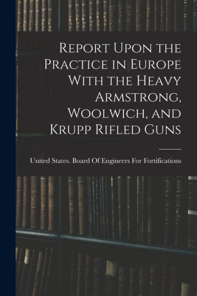 Report Upon The Practice In Europe With The Heavy Armstrong, Woolwich, And Krupp Rifled Guns