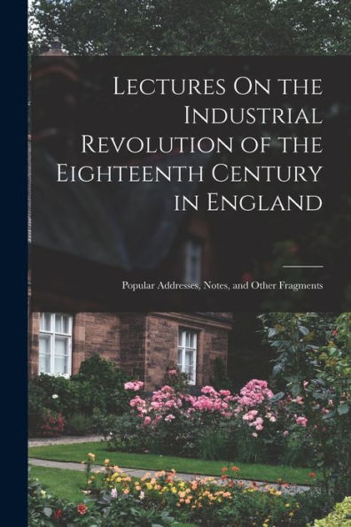 Lectures On The Industrial Revolution Of The Eighteenth Century In England: Popular Addresses, Notes, And Other Fragments