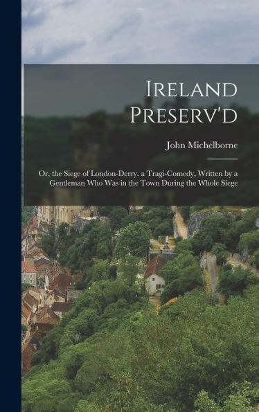 Ireland Preserv'D: Or, The Siege Of London-Derry. A Tragi-Comedy, Written By A Gentleman Who Was In The Town During The Whole Siege