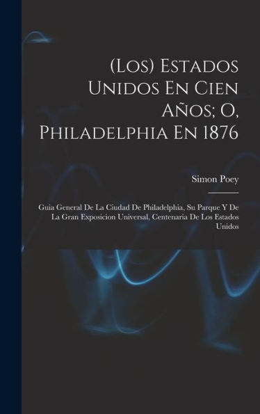 (Los) Estados Unidos En Cien Años; O, Philadelphia En 1876: Guia General De La Ciudad De Philadelphia, Su Parque Y De La Gran Exposicion Universal, Centenaria De Los Estados Unidos (Spanish Edition)