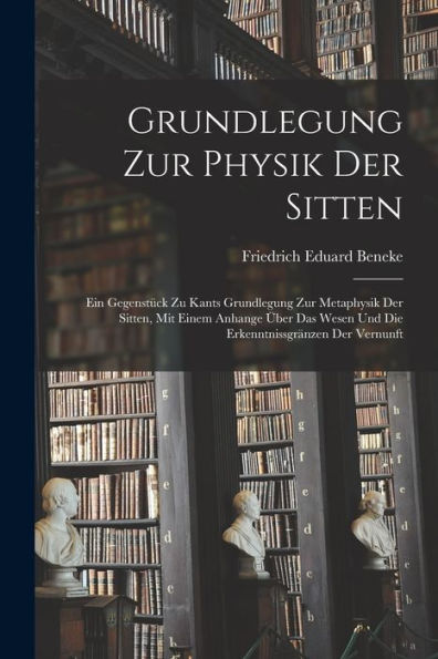 Grundlegung Zur Physik Der Sitten: Ein Gegenstück Zu Kants Grundlegung Zur Metaphysik Der Sitten, Mit Einem Anhange Über Das Wesen Und Die Erkenntnissgränzen Der Vernunft (German Edition)