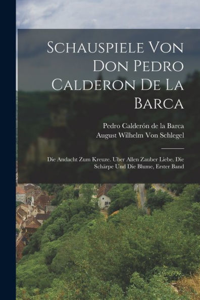 Schauspiele Von Don Pedro Calderon De La Barca: Die Andacht Zum Kreuze. Uber Allen Zauber Liebe. Die Schärpe Und Die Blume, Erster Band (German Edition) - 9781018481630