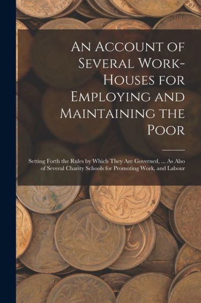 An Account Of Several Work-Houses For Employing And Maintaining The Poor: Setting Forth The Rules By Which They Are Governed, ... As Also Of Several Charity Schools For Promoting Work, And Labour
