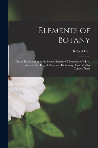 Elements Of Botany: Or, An Introduction To The Sexual System Of Linnaeus; To Which Is Annexed An English Botanical Dictionary. Illustrated By Copper-Plates - 9781018483047