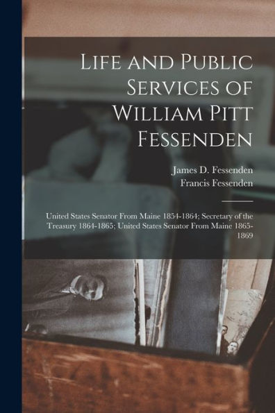 Life And Public Services Of William Pitt Fessenden: United States Senator From Maine 1854-1864; Secretary Of The Treasury 1864-1865; United States Senator From Maine 1865-1869