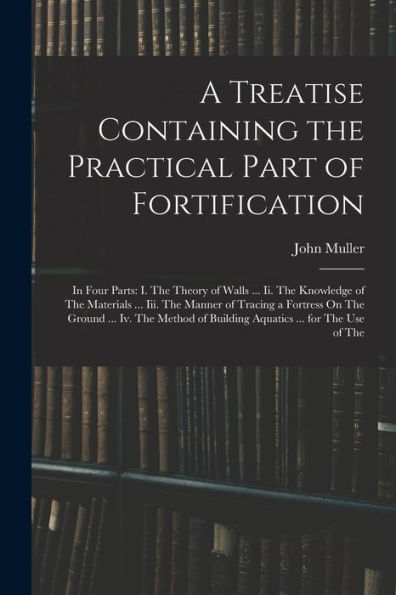 A Treatise Containing The Practical Part Of Fortification: In Four Parts: I. The Theory Of Walls ... Ii. The Knowledge Of The Materials ... Iii. The ... Of Building Aquatics ... For The Use Of The