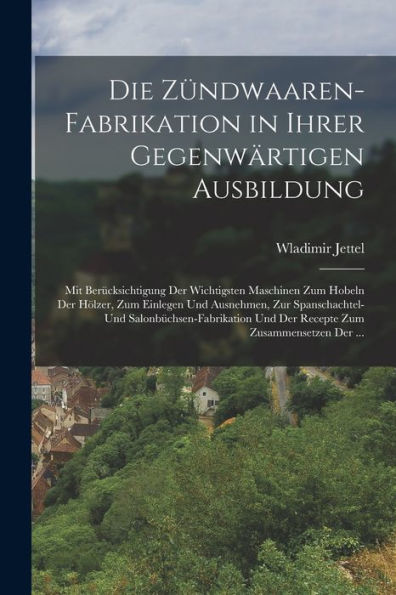 Die Zündwaaren-Fabrikation In Ihrer Gegenwärtigen Ausbildung: Mit Berücksichtigung Der Wichtigsten Maschinen Zum Hobeln Der Hölzer, Zum Einlegen Und ... Zum Zusammensetzen Der ... (German Edition)