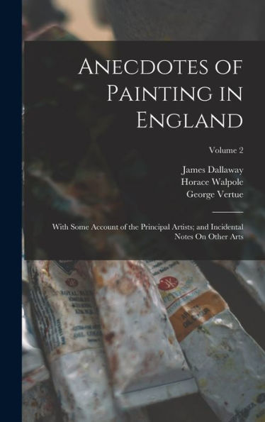 Anecdotes Of Painting In England: With Some Account Of The Principal Artists; And Incidental Notes On Other Arts; Volume 2