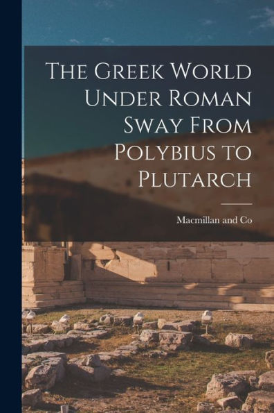 The Greek World Under Roman Sway From Polybius To Plutarch - 9781018497662