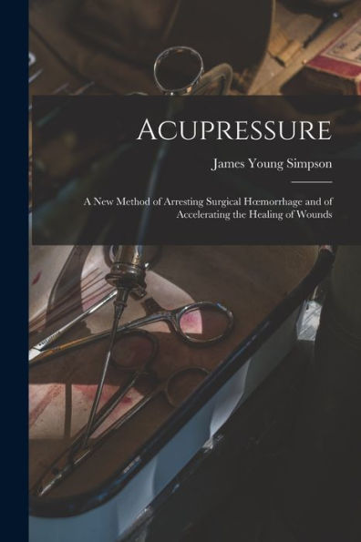 Acupressure: A New Method Of Arresting Surgical Hoemorrhage And Of Accelerating The Healing Of Wounds - 9781018498867
