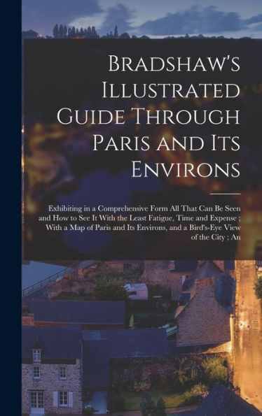 Bradshaw's Illustrated Guide Through Paris And Its Environs: Exhibiting In A Comprehensive Form All That Can Be Seen And How To See It With The Least ... And A Bird's-Eye View Of The City; An - 9781018503929