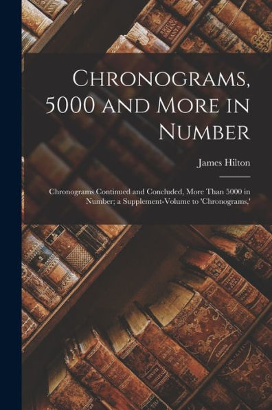 Chronograms, 5000 And More In Number: Chronograms Continued And Concluded, More Than 5000 In Number; A Supplement-Volume To 'Chronograms, '
