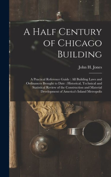 A Half Century Of Chicago Building: A Practical Reference Guide: All Building Laws And Ordinances Brought To Date: Historical, Technical And ... Development Of America's Inland Metropolis