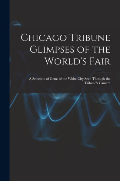 Chicago Tribune Glimpses Of The World's Fair; A Selection Of Gems Of The White City Seen Through The Tribune's Camera - 9781018511153