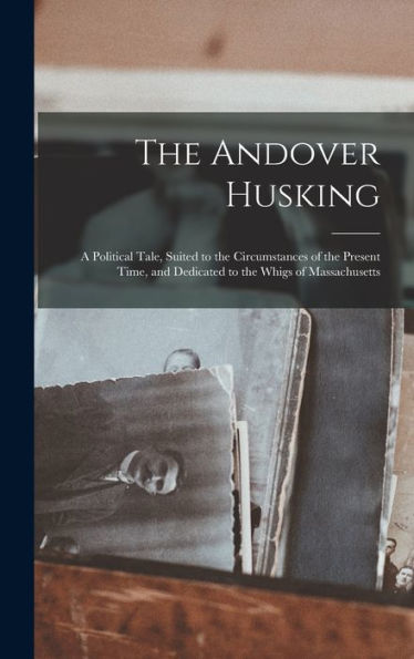 The Andover Husking: A Political Tale, Suited To The Circumstances Of The Present Time, And Dedicated To The Whigs Of Massachusetts