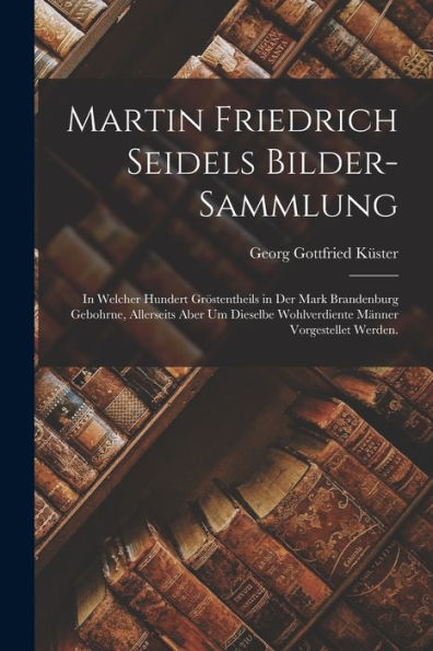 Martin Friedrich Seidels Bilder-Sammlung: In Welcher Hundert Gröstentheils In Der Mark Brandenburg Gebohrne, Allerseits Aber Um Dieselbe Wohlverdiente Männer Vorgestellet Werden. (German Edition)