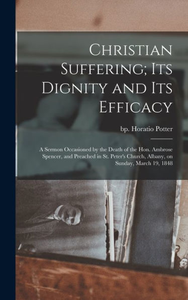 Christian Suffering; Its Dignity And Its Efficacy: A Sermon Occasioned By The Death Of The Hon. Ambrose Spencer, And Preached In St. Peter's Church, Albany, On Sunday, March 19, 1848 - 9781018515809