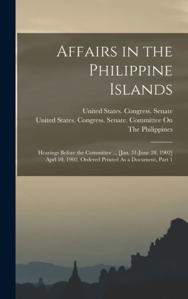 Affairs In The Philippine Islands: Hearings Before The Committee ... [Jan. 31-June 28, 1902] Aprl 10, 1902. Ordered Printed As A Document, Part 1 - 9781018515991
