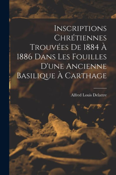 Inscriptions Chrétiennes Trouvées De 1884 À 1886 Dans Les Fouilles D'Une Ancienne Basilique À Carthage (French Edition)