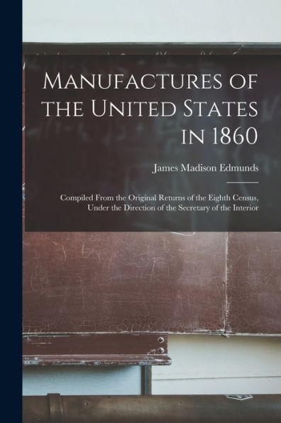 Manufactures Of The United States In 1860: Compiled From The Original Returns Of The Eighth Census, Under The Direction Of The Secretary Of The Interior