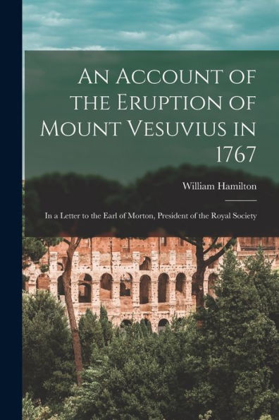 An Account Of The Eruption Of Mount Vesuvius In 1767: In A Letter To The Earl Of Morton, President Of The Royal Society