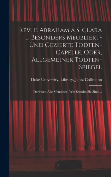Rev. P. Abraham A S. Clara ... Besonders Meubliert- Und Gezierte Todten-Capelle, Oder, Allgemeiner Todten-Spiegel: Darinnen Alle Menschen, Wes Standes Sie Sind ... (German Edition)