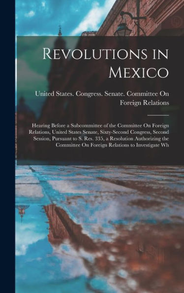 Revolutions In Mexico: Hearing Before A Subcommittee Of The Committee On Foreign Relations, United States Senate, Sixty-Second Congress, Second ... On Foreign Relations To Investigate Wh