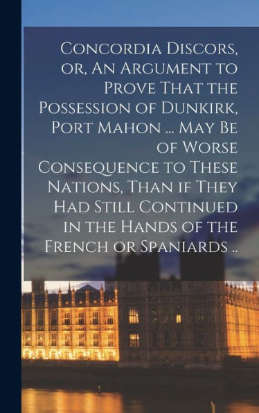 Concordia Discors, Or, An Argument To Prove That The Possession Of Dunkirk, Port Mahon ... May Be Of Worse Consequence To These Nations, Than If They ... In The Hands Of The French Or Spaniards .. - 9781018521855