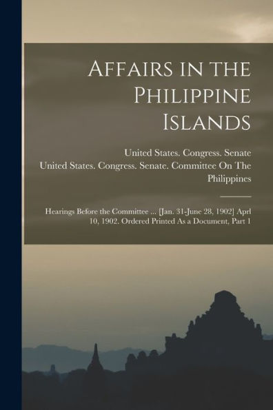 Affairs In The Philippine Islands: Hearings Before The Committee ... [Jan. 31-June 28, 1902] Aprl 10, 1902. Ordered Printed As A Document, Part 1 - 9781018526157
