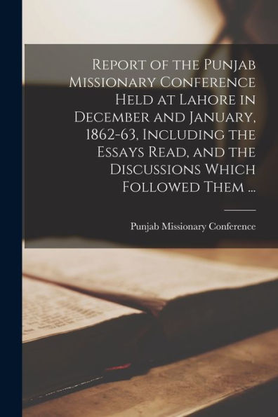Report Of The Punjab Missionary Conference Held At Lahore In December And January, 1862-63, Including The Essays Read, And The Discussions Which Followed Them ... - 9781018528991