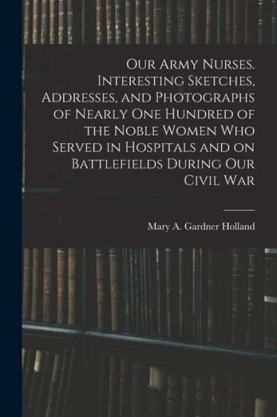 Our Army Nurses. Interesting Sketches, Addresses, And Photographs Of Nearly One Hundred Of The Noble Women Who Served In Hospitals And On Battlefields During Our Civil War - 9781018531144