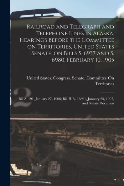Railroad And Telegraph And Telephone Lines In Alaska. Hearings Before The Committee On Territories, United States Senate, On Bills S. 6937 And S. ... 18891, January 25, 1907, And Senate Documen