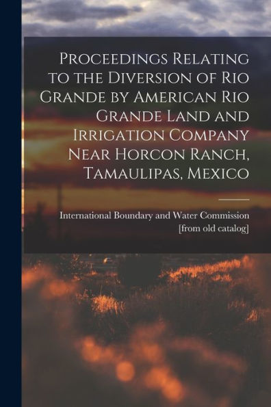 Proceedings Relating To The Diversion Of Rio Grande By American Rio Grande Land And Irrigation Company Near Horcon Ranch, Tamaulipas, Mexico - 9781018533179
