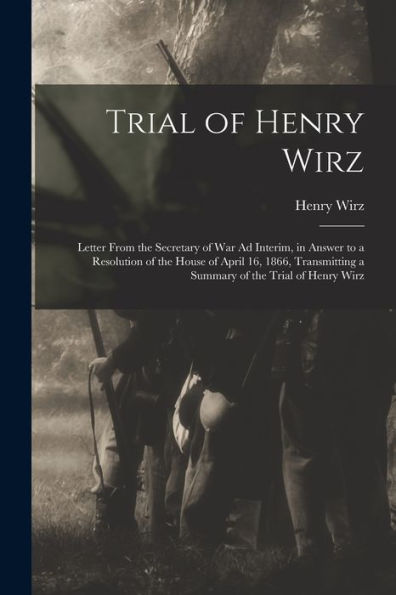 Trial Of Henry Wirz: Letter From The Secretary Of War Ad Interim, In Answer To A Resolution Of The House Of April 16, 1866, Transmitting A Summary Of The Trial Of Henry Wirz - 9781018533407