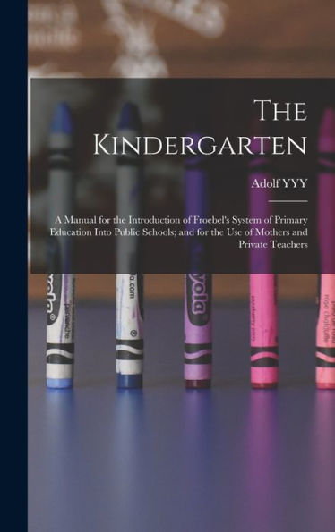 The Kindergarten: A Manual For The Introduction Of Froebel's System Of Primary Education Into Public Schools; And For The Use Of Mothers And Private Teachers
