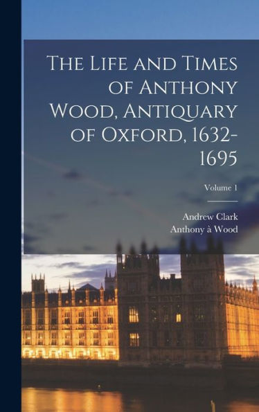 The Life And Times Of Anthony Wood, Antiquary Of Oxford, 1632-1695; Volume 1 - 9781018536323