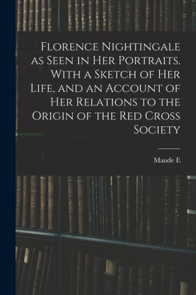 Florence Nightingale As Seen In Her Portraits. With A Sketch Of Her Life, And An Account Of Her Relations To The Origin Of The Red Cross Society