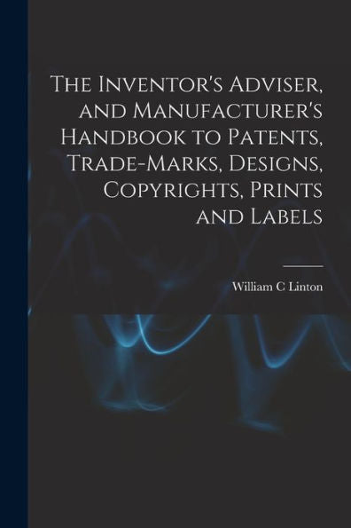 The Inventor's Adviser, And Manufacturer's Handbook To Patents, Trade-Marks, Designs, Copyrights, Prints And Labels - 9781018540566