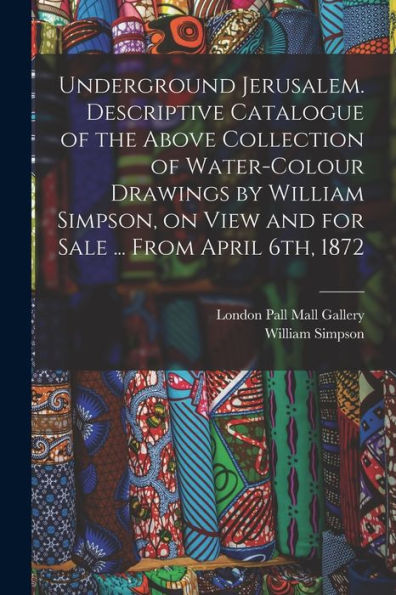 Underground Jerusalem. Descriptive Catalogue Of The Above Collection Of Water-Colour Drawings By William Simpson, On View And For Sale ... From April 6Th, 1872 - 9781018548999