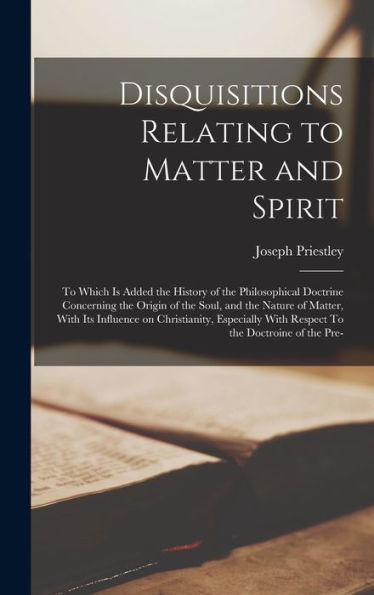 Disquisitions Relating To Matter And Spirit: To Which Is Added The History Of The Philosophical Doctrine Concerning The Origin Of The Soul, And The ... With Respect To The Doctroine Of The Pre- - 9781018549460