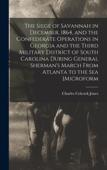 The Siege Of Savannah In December, 1864, And The Confederate Operations In Georgia And The Third Military District Of South Carolina During General Sherman's March From Atlanta To The Sea [Microform