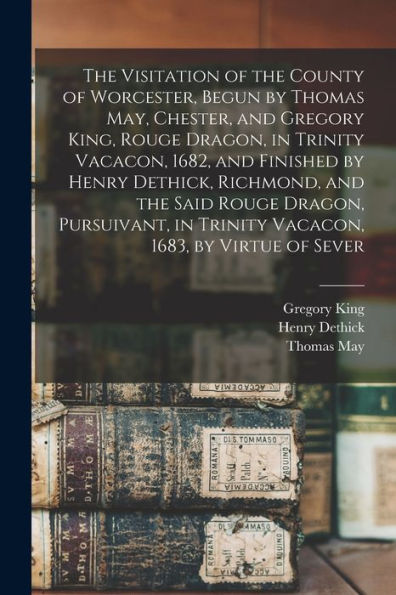 The Visitation Of The County Of Worcester, Begun By Thomas May, Chester, And Gregory King, Rouge Dragon, In Trinity Vacacon, 1682, And Finished By ... In Trinity Vacacon, 1683, By Virtue Of Sever - 9781018553238