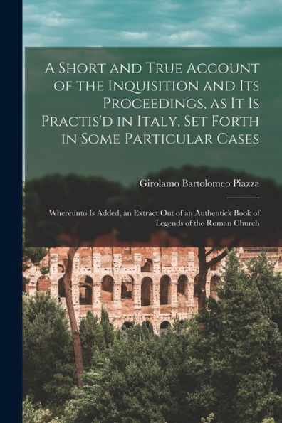 A Short And True Account Of The Inquisition And Its Proceedings, As It Is Practis'D In Italy, Set Forth In Some Particular Cases: Whereunto Is Added, ... Book Of Legends Of The Roman Church - 9781018554266