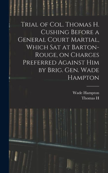 Trial Of Col. Thomas H. Cushing Before A General Court Martial, Which Sat At Barton-Rouge, On Charges Preferred Against Him By Brig. Gen. Wade Hampton - 9781018557045