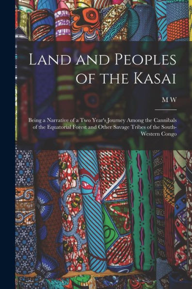 Land And Peoples Of The Kasai: Being A Narrative Of A Two Year's Journey Among The Cannibals Of The Equatorial Forest And Other Savage Tribes Of The South-Western Congo