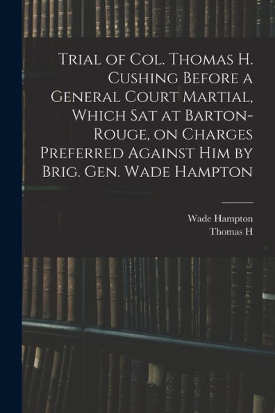 Trial Of Col. Thomas H. Cushing Before A General Court Martial, Which Sat At Barton-Rouge, On Charges Preferred Against Him By Brig. Gen. Wade Hampton - 9781018561837