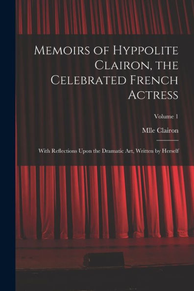Memoirs Of Hyppolite Clairon, The Celebrated French Actress: With Reflections Upon The Dramatic Art, Written By Herself; Volume 1 - 9781018562537