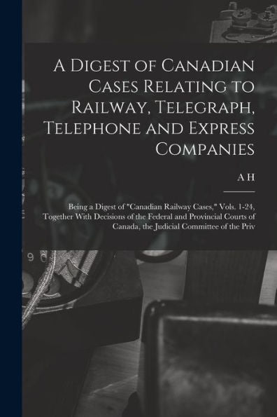 A Digest Of Canadian Cases Relating To Railway, Telegraph, Telephone And Express Companies: Being A Digest Of "Canadian Railway Cases," Vols. 1-24, ... Of Canada, The Judicial Committee Of The Priv - 9781018574318