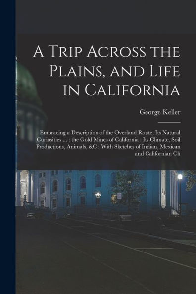 A Trip Across The Plains, And Life In California: Embracing A Description Of The Overland Route, Its Natural Curiosities ...: The Gold Mines Of ... Of Indian, Mexican And Californian Ch - 9781018576046